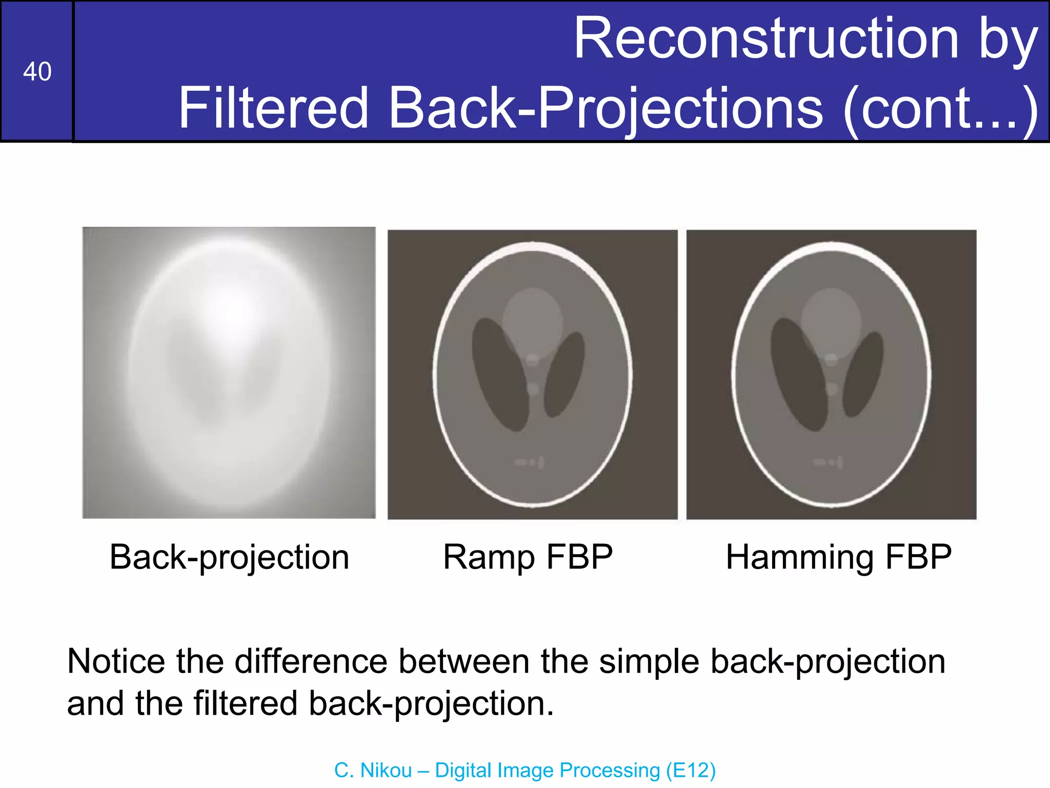 40
C. Nikou – Digital Image Processing (E12)
Reconstruction by
Filtered Back-Projections (cont...)
Back-projection Ramp FBP Hamming FBP
Notice the difference between the simple back-projection
and the filtered back-projection.
 