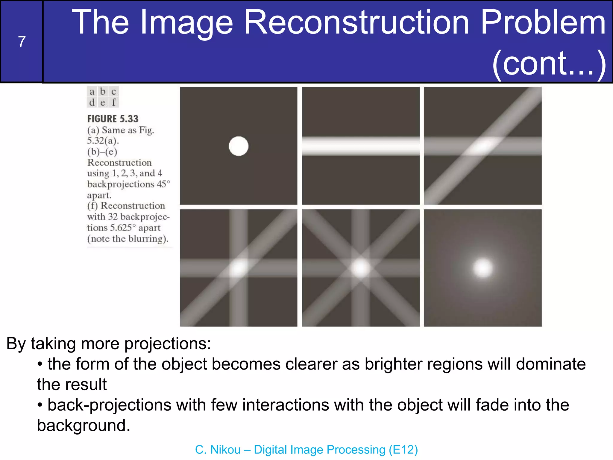 7
C. Nikou – Digital Image Processing (E12)
The Image Reconstruction Problem
(cont...)
By taking more projections:
• the form of the object becomes clearer as brighter regions will dominate
the result
• back-projections with few interactions with the object will fade into the
background.
 