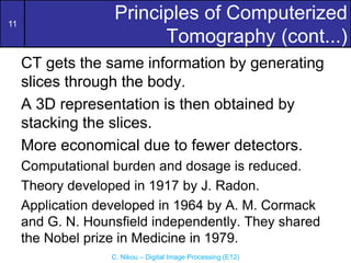 11
C. Nikou – Digital Image Processing (E12)
Principles of Computerized
Tomography (cont...)
CT gets the same information by generating
slices through the body.
A 3D representation is then obtained by
stacking the slices.
More economical due to fewer detectors.
Computational burden and dosage is reduced.
Theory developed in 1917 by J. Radon.
Application developed in 1964 by A. M. Cormack
and G. N. Hounsfield independently. They shared
the Nobel prize in Medicine in 1979.
 