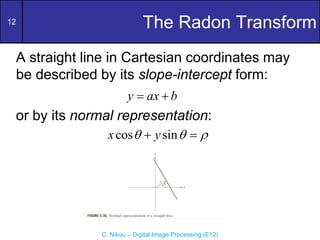 12
C. Nikou – Digital Image Processing (E12)
The Radon Transform
A straight line in Cartesian coordinates may
be described by its slope-intercept form:
or by its normal representation:
y ax b
 
cos sin
x y
  
 
 