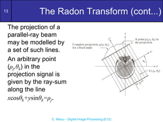 13
C. Nikou – Digital Image Processing (E12)
The Radon Transform (cont...)
The projection of a
parallel-ray beam
may be modelled by
a set of such lines.
An arbitrary point
(ρj,θk) in the
projection signal is
given by the ray-sum
along the line
xcosθk+ysinθk=ρj.
 