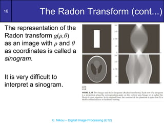 16
C. Nikou – Digital Image Processing (E12)
The Radon Transform (cont...)
The representation of the
Radon transform g(ρ,θ)
as an image with ρ and θ
as coordinates is called a
sinogram.
It is very difficult to
interpret a sinogram.
 