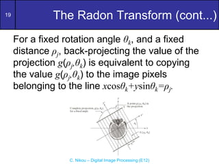 19
C. Nikou – Digital Image Processing (E12)
The Radon Transform (cont...)
For a fixed rotation angle θk, and a fixed
distance ρj, back-projecting the value of the
projection g(ρj,θk) is equivalent to copying
the value g(ρj,θk) to the image pixels
belonging to the line xcosθk+ysinθk=ρj.
 