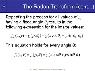 20
C. Nikou – Digital Image Processing (E12)
The Radon Transform (cont...)
Repeating the process for all values of ρj,
having a fixed angle θk results in the
following expression for the image values:
This equation holds for every angle θ:
( , ) ( , ) ( cos sin , )
k k k k k
f x y g g x y
     
  
( , ) ( , ) ( cos sin , )
f x y g g x y
     
  
 
