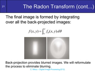 21
C. Nikou – Digital Image Processing (E12)
The Radon Transform (cont...)
The final image is formed by integrating
over all the back-projected images:
0
( , ) ( , )
f x y f x y d

 
 
Back-projection provides blurred images. We will reformulate
the process to eliminate blurring.
 