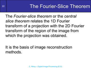 22
C. Nikou – Digital Image Processing (E12)
The Fourier-Slice Theorem
The Fourier-slice theorem or the central
slice theorem relates the 1D Fourier
transform of a projection with the 2D Fourier
transform of the region of the image from
which the projection was obtained.
It is the basis of image reconstruction
methods.
 