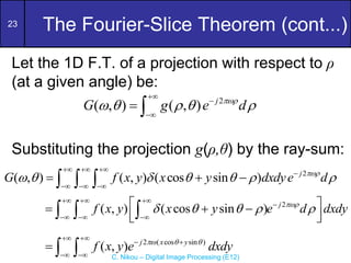 23
C. Nikou – Digital Image Processing (E12)
The Fourier-Slice Theorem (cont...)
Let the 1D F.T. of a projection with respect to ρ
(at a given angle) be:
Substituting the projection g(ρ,θ) by the ray-sum:
2
( , ) ( , ) ( cos sin ) j
G f x y x y dxdye d

      
  

  
  
  
2
( , ) ( cos sin ) j
f x y x y e d dxdy

    
  

  
 
  
 
 
  
2 ( cos sin )
( , ) j x y
f x y e dxdy
  
 
 
 
  
2
( , ) ( , ) j
G g e d

    



 
 
