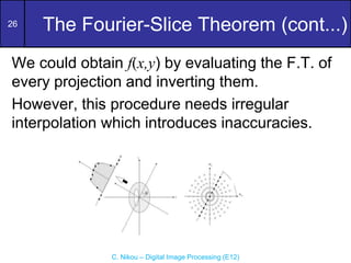 26
C. Nikou – Digital Image Processing (E12)
The Fourier-Slice Theorem (cont...)
We could obtain f(x,y) by evaluating the F.T. of
every projection and inverting them.
However, this procedure needs irregular
interpolation which introduces inaccuracies.
 