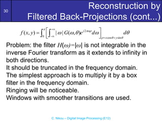 30
C. Nikou – Digital Image Processing (E12)
Reconstruction by
Filtered Back-Projections (cont...)
Problem: the filter H(ω)=|ω| is not integrable in the
inverse Fourier transform as it extends to infinity in
both directions.
It should be truncated in the frequency domain.
The simplest approach is to multiply it by a box
filter in the frequency domain.
Ringing will be noticeable.
Windows with smoother transitions are used.
2
0 cos sin
( , ) | | ( , ) j
x y
f x y G e d d


  
    

  
 

 
 
 
 