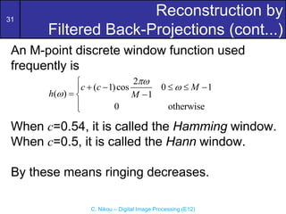 31
C. Nikou – Digital Image Processing (E12)
Reconstruction by
Filtered Back-Projections (cont...)
An M-point discrete window function used
frequently is
When c=0.54, it is called the Hamming window.
When c=0.5, it is called the Hann window.
By these means ringing decreases.
2
( 1)cos 0 1
( ) 1
0 otherwise
c c M
h M




    

 



 