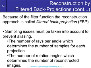 34
C. Nikou – Digital Image Processing (E12)
Reconstruction by
Filtered Back-Projections (cont...)
Because of the filter function the reconstruction
approach is called filtered back-projection (FBP).
• Sampling issues must be taken into account to
prevent aliasing.
•The number of rays per angle which
determines the number of samples for each
projection.
•The number of rotation angles which
determines the number of reconstructed
images.
 