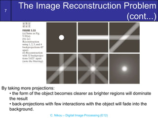 7
C. Nikou – Digital Image Processing (E12)
The Image Reconstruction Problem
(cont...)
By taking more projections:
• the form of the object becomes clearer as brighter regions will dominate
the result
• back-projections with few interactions with the object will fade into the
background.
 