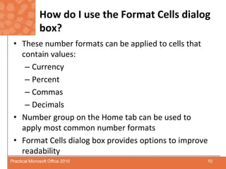 How do I use the Format Cells dialog box?These number formats can be applied to cells that contain values:CurrencyPercentCommasDecimalsNumber group on the Home tab can be used to apply most common number formats Format Cells dialog box provides options to improve readability10Practical Microsoft Office 2010