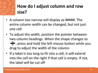 How do I adjust column and row size?A column too narrow will display as #####. The entire column width can be changed, but not just one cellTo adjust the width, position the pointer between two column headings. When the shape changes to       	, press and hold the left mouse button while you drag to adjust the width of the columnIf a label is too long to fit into a cell, it will extend into the cell on the right if that cell is empty. If not, the label will be cut off13Practical Microsoft Office 2010