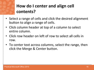 How do I center and align cell contents?Select a range of cells and click the desired alignment button to align a range of cells.Click column header at top of a column to select entire column.Click row header on left of row to select all cells in row.To center text across columns, select the range, then click the Merge & Center button.16Practical Microsoft Office 2010
