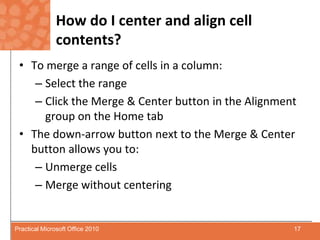 How do I center and align cell contents?To merge a range of cells in a column:Select the rangeClick the Merge & Center button in the Alignment group on the Home tabThe down-arrow button next to the Merge & Center button allows you to:Unmerge cellsMerge without centering17Practical Microsoft Office 2010