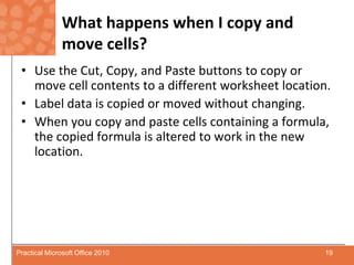 What happens when I copy and move cells?Use the Cut, Copy, and Paste buttons to copy or move cell contents to a different worksheet location.Label data is copied or moved without changing.When you copy and paste cells containing a formula, the copied formula is altered to work in the new location.19Practical Microsoft Office 2010