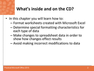 What’s inside and on the CD?In this chapter you will learn how to:Format worksheets created with Microsoft ExcelDetermine special formatting characteristics for each type of dataMake changes to spreadsheet data in order to show how changes effect resultsAvoid making incorrect modifications to data2Practical Microsoft Office 2010
