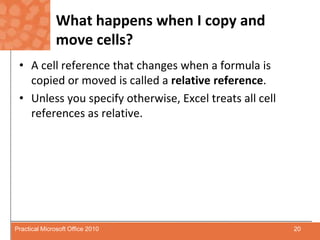 What happens when I copy and move cells?A cell reference that changes when a formula is copied or moved is called a relative reference. Unless you specify otherwise, Excel treats all cell references as relative.20Practical Microsoft Office 2010