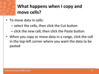 What happens when I copy and move cells?To move data in cells:select the cells, then click the Cut buttonclick the new cell, then click the Paste buttonWhen you copy or move data in a range, click the cell in the top-left corner where you want the data to be pasted21Practical Microsoft Office 2010