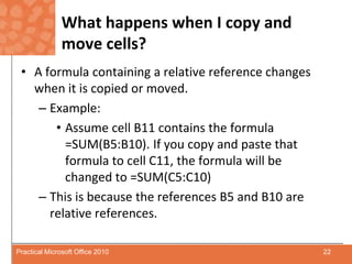 What happens when I copy and move cells?A formula containing a relative reference changes when it is copied or moved.Example:Assume cell B11 contains the formula =SUM(B5:B10). If you copy and paste that formula to cell C11, the formula will be changed to =SUM(C5:C10)This is because the references B5 and B10 are relative references.22Practical Microsoft Office 2010