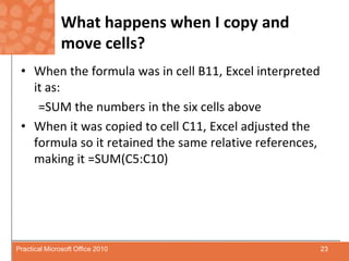 What happens when I copy and move cells?When the formula was in cell B11, Excel interpreted it as:=SUM the numbers in the six cells aboveWhen it was copied to cell C11, Excel adjusted the formula so it retained the same relative references, making it =SUM(C5:C10)23Practical Microsoft Office 2010