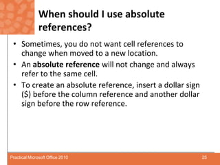 When should I use absolute references?Sometimes, you do not want cell references to change when moved to a new location.An absolute reference will not change and always refer to the same cell.To create an absolute reference, insert a dollar sign ($) before the column reference and another dollar sign before the row reference.25Practical Microsoft Office 2010