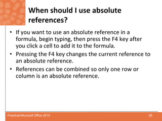 When should I use absolute references?If you want to use an absolute reference in a formula, begin typing, then press the F4 key after you click a cell to add it to the formula.Pressing the F4 key changes the current reference to an absolute reference.References can be combined so only one row or column is an absolute reference.26Practical Microsoft Office 2010