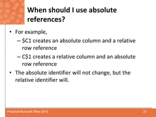 When should I use absolute references?For example,$C1 creates an absolute column and a relative row referenceC$1 creates a relative column and an absolute row referenceThe absolute identifier will not change, but the relative identifier will.27Practical Microsoft Office 2010