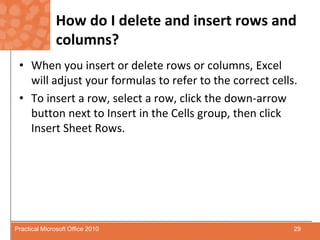 How do I delete and insert rows and columns?When you insert or delete rows or columns, Excel will adjust your formulas to refer to the correct cells.To insert a row, select a row, click the down-arrow button next to Insert in the Cells group, then click Insert Sheet Rows.29Practical Microsoft Office 2010