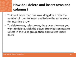 How do I delete and insert rows and columns?To insert more than one row, drag down over the number of rows to insert and follow the same steps for inserting a rowTo delete rows, select rows, drag over the rows you want to delete, click the down-arrow button next to Delete in the Cells group, then click Delete Sheet Rows30Practical Microsoft Office 2010