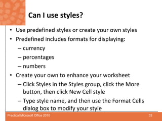 Can I use styles?Use predefined styles or create your own stylesPredefined includes formats for displaying: currency percentagesnumbersCreate your own to enhance your worksheetClick Styles in the Styles group, click the More button, then click New Cell styleType style name, and then use the Format Cells dialog box to modify your style33Practical Microsoft Office 2010