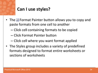 Can I use styles?The     Format Painter button allows you to copy and paste formats from one cell to anotherClick cell containing formats to be copiedClick Format Painter buttonClick cell where you want format appliedThe Styles group includes a variety of predefined formats designed to format entire worksheets or sections of worksheets34Practical Microsoft Office 2010
