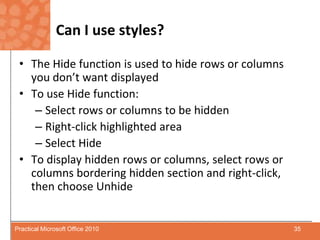 Can I use styles?The Hide function is used to hide rows or columns you don’t want displayedTo use Hide function:Select rows or columns to be hiddenRight-click highlighted areaSelect HideTo display hidden rows or columns, select rows or columns bordering hidden section and right-click, then choose Unhide   35Practical Microsoft Office 2010