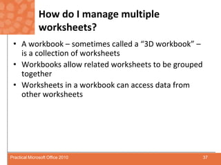How do I manage multiple worksheets?A workbook – sometimes called a “3D workbook” – is a collection of worksheetsWorkbooks allow related worksheets to be grouped togetherWorksheets in a workbook can access data from other worksheets37Practical Microsoft Office 2010