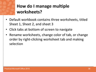 How do I manage multiple worksheets?Default workbook contains three worksheets, titled Sheet 1, Sheet 2, and sheet 3Click tabs at bottom of screen to navigateRename worksheets, change color of tab, or change order by right-clicking worksheet tab and making selection38Practical Microsoft Office 2010