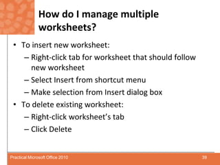 How do I manage multiple worksheets?To insert new worksheet:Right-click tab for worksheet that should follow new worksheetSelect Insert from shortcut menuMake selection from Insert dialog boxTo delete existing worksheet:Right-click worksheet’s tabClick Delete39Practical Microsoft Office 2010