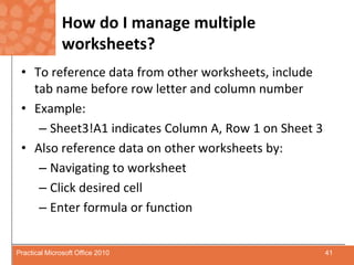 How do I manage multiple worksheets?To reference data from other worksheets, include tab name before row letter and column number Example:Sheet3!A1 indicates Column A, Row 1 on Sheet 3Also reference data on other worksheets by:Navigating to worksheetClick desired cell Enter formula or function 41Practical Microsoft Office 2010