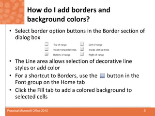 How do I add borders and background colors?Select border option buttons in the Border section of dialog boxThe Line area allows selection of decorative line styles or add colorFor a shortcut to Borders, use the       button in the Font group on the Home tabClick the Fill tab to add a colored background to selected cells5Practical Microsoft Office 2010