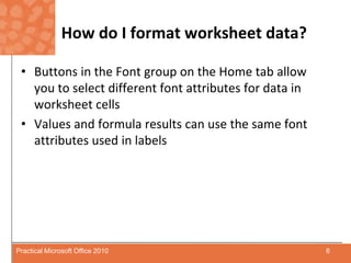 How do I format worksheet data?Buttons in the Font group on the Home tab allow you to select different font attributes for data in worksheet cellsValues and formula results can use the same font attributes used in labels6Practical Microsoft Office 2010