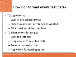 How do I format worksheet data?To apply format:Click in the cell to formatClick as many font attributes as wantedClick outside cell to completeTo change font for range:Click top-left cell Drag mouse to selected cellsRelease mouse button Apply font formatting option8Practical Microsoft Office 2010