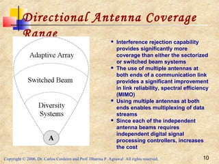 Copyright © 2006, Dr. Carlos Cordeiro and Prof. Dharma P. Agrawal All rights reserved. 10
Directional Antenna Coverage
Range  Interference rejection capability
provides significantly more
coverage than either the sectorized
or switched beam systems
 The use of multiple antennas at
both ends of a communication link
provides a significant improvement
in link reliability, spectral efficiency
(MIMO)
 Using multiple antennas at both
ends enables multiplexing of data
streams
 Since each of the independent
antenna beams requires
independent digital signal
processing controllers, increases
the cost
 
