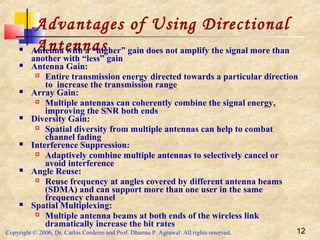Copyright © 2006, Dr. Carlos Cordeiro and Prof. Dharma P. Agrawal All rights reserved. 12
Advantages of Using Directional
Antennas Antenna with a “higher” gain does not amplify the signal more than
another with “less” gain
 Antenna Gain:
 Entire transmission energy directed towards a particular direction
to increase the transmission range
 Array Gain:
 Multiple antennas can coherently combine the signal energy,
improving the SNR both ends
 Diversity Gain:
 Spatial diversity from multiple antennas can help to combat
channel fading
 Interference Suppression:
 Adaptively combine multiple antennas to selectively cancel or
avoid interference
 Angle Reuse:
 Reuse frequency at angles covered by different antenna beams
(SDMA) and can support more than one user in the same
frequency channel
 Spatial Multiplexing:
 Multiple antenna beams at both ends of the wireless link
dramatically increase the bit rates
 