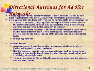 Copyright © 2006, Dr. Carlos Cordeiro and Prof. Dharma P. Agrawal All rights reserved. 13
Directional Antennas for Ad Hoc
Networks Future applications will demand different types of antenna systems so as to
meet requirements such as cost, size, energy constraints, performance, …..
 Main applications of ad hoc networks can be classified into different categories
 Military: The nodes (tank, airplanes) are expensive and the cost of even
the most sophisticated antenna may be acceptable while beamforming
antennas can provide a better immunity to jammers
 Outdoor or disaster recovery: A switched antenna steerable beam can be
used to reach different nodes (too expensive) and for small handheld
devices, laptops and PDAs, the size of the antenna may be a complicating
factor
 Indoor applications
 Antenna Models
 Antenna type need to define medium access control scheme to address
hidden and exposed terminal problems
 Routing protocols need to take into account issues such as the particular
direction a node can be found: New neighbor discovery mechanisms and
availability of multiple paths
 Two antenna models: The switched beam antenna model and the adaptive
antenna arrays model
 