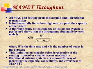 Copyright © 2006, Dr. Carlos Cordeiro and Prof. Dharma P. Agrawal All rights reserved. 2
MANET Throughput
 All MAC and routing protocols assume omni-directional
transmission
 It fundamentally limits how high one can push the capacity
of the system
 A thorough study of the capacity of the ad hoc system is
performed shows that the throughput obtainable by each
node is:
where W is the data rate and n is the number of nodes in
the network
 This limitation on capacity exists irrespective of the
routing protocol or channel access mechanism
 Directional antenna systems are a powerful way of
increasing the capacity, connectivity, and covertness of
MANETs
)
log
(
nn
W
Θ
 