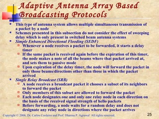 Copyright © 2006, Dr. Carlos Cordeiro and Prof. Dharma P. Agrawal All rights reserved. 25
Adaptive Antenna Array Based
Broadcasting Protocols
 This type of antenna system allows multiple simultaneous transmission of
a packet by a node
 Schemes presented in this subsection do not consider the effect of sweeping
delay which is only present in switched beam antenna systems
 Simple Enhanced Directional Flooding (SEDF)
 Whenever a node receives a packet to be forwarded, it starts a delay
timer
 If the same packet is received again before the expiration of this timer,
the node makes a note of all the beams where that packet arrived at,
and sets them to passive mode
 Upon expiration of the delay timer, the node will forward the packet in
only those beams/directions other than those in which the packet
arrived
 Single Relay Broadcast (SRB)
 A node receives a broadcast packet it chooses a subset of its neighbors
to forward the packet
 Only members of this subset are allowed to forward the packet
 Each node designates one and only one relay node in each direction on
the basis of the received signal strength of hello packets
 Before forwarding, a node waits for a random delay and does not
designate any relay node in directions where the packet arrives
 