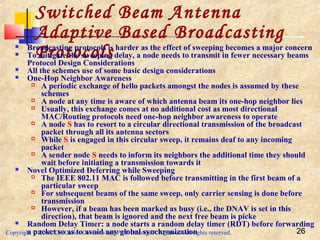 Copyright © 2006, Dr. Carlos Cordeiro and Prof. Dharma P. Agrawal All rights reserved. 26
Switched Beam Antenna
Adaptive Based Broadcasting
Protocols Broadcasting protocols is harder as the effect of sweeping becomes a major concern
 To mitigate the sweeping delay, a node needs to transmit in fewer necessary beams
Protocol Design Considerations
 All the schemes use of some basic design considerations
 One-Hop Neighbor Awareness
 A periodic exchange of hello packets amongst the nodes is assumed by these
schemes
 A node at any time is aware of which antenna beam its one-hop neighbor lies
 Usually, this exchange comes at no additional cost as most directional
MAC/Routing protocols need one-hop neighbor awareness to operate
 A node S has to resort to a circular directional transmission of the broadcast
packet through all its antenna sectors
 While S is engaged in this circular sweep, it remains deaf to any incoming
packet
 A sender node S needs to inform its neighbors the additional time they should
wait before initiating a transmission towards it
 Novel Optimized Deferring while Sweeping
 The IEEE 802.11 MAC is followed before transmitting in the first beam of a
particular sweep
 For subsequent beams of the same sweep, only carrier sensing is done before
transmission
 However, if a beam has been marked as busy (i.e., the DNAV is set in this
direction), that beam is ignored and the next free beam is picke
 Random Delay Timer: a node starts a random delay timer (RDT) before forwarding
a packet so as to avoid any global synchronization
 