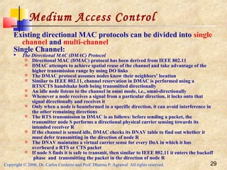 Copyright © 2006, Dr. Carlos Cordeiro and Prof. Dharma P. Agrawal All rights reserved. 29
Medium Access Control
Existing directional MAC protocols can be divided into single
channel and multi-channel
Single Channel:
 The Directional MAC (DMAC) Protocol
 Directional MAC (DMAC) protocol has been derived from IEEE 802.11
 DMAC attempts to achieve spatial reuse of the channel and take advantage of the
higher transmission range by using DO links
 The DMAC protocol assumes nodes know their neighbors’ location
 Similar to IEEE 802.11, channel reservation in DMAC is performed using a
RTS/CTS handshake both being transmitted directionally
 An idle node listens to the channel in omni mode, i.e., omni-directionally
 Whenever a node receives a signal from a particular direction, it locks onto that
signal directionally and receives it
 Only when a node is beamformed in a specific direction, it can avoid interference in
the other remaining directions
 The RTS transmission in DMAC is as follows: before sending a packet, the
transmitter node S performs a directional physical carrier sensing towards its
intended receiver R
 If the channel is sensed idle, DMAC checks its DNAV table to find out whether it
must defer transmitting in the direction of node R
 The DNAV maintains a virtual carrier sense for every DoA in which it has
overheard a RTS or CTS packet
 If node S finds it is safe to transmit, then similar to IEEE 802.11 it enters the backoff
phase and transmitting the packet in the direction of node R
 