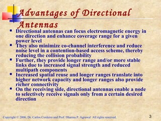 Copyright © 2006, Dr. Carlos Cordeiro and Prof. Dharma P. Agrawal All rights reserved. 3
Advantages of Directional
Antennas Directional antennas can focus electromagnetic energy in
one direction and enhance coverage range for a given
power level
 They also minimize co-channel interference and reduce
noise level in a contention-based access scheme, thereby
reducing the collision probability
 Further, they provide longer range and/or more stable
links due to increased signal strength and reduced
multipath components
 Increased spatial reuse and longer ranges translate into
higher network capacity and longer ranges also provide
richer connectivity
 On the receiving side, directional antennas enable a node
to selectively receive signals only from a certain desired
direction
 