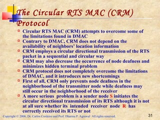 Copyright © 2006, Dr. Carlos Cordeiro and Prof. Dharma P. Agrawal All rights reserved. 31
The Circular RTS MAC (CRM)
Protocol
 Circular RTS MAC (CRM) attempts to overcome some of
the limitations found in DMAC
 Contrary to DMAC, CRM does not depend on the
availability of neighbors’ location information
 CRM employs a circular directional transmission of the RTS
packet in a sequential and circular way
 CRM may also decrease the occurrence of node deafness and
minimizes hidden terminal problem
 CRM protocol does not completely overcome the limitations
of DMAC, and it introduces new shortcomings
 First of all, CRM only prevents node deafness in the
neighborhood of the transmitter node while deafness may
still occur in the neighborhood of the receiver
 A more serious problem is a sender node S initiates the
circular directional transmission of its RTS although it is not
at all sure whether its intended receiver node R has
correctly received its RTS or not
 